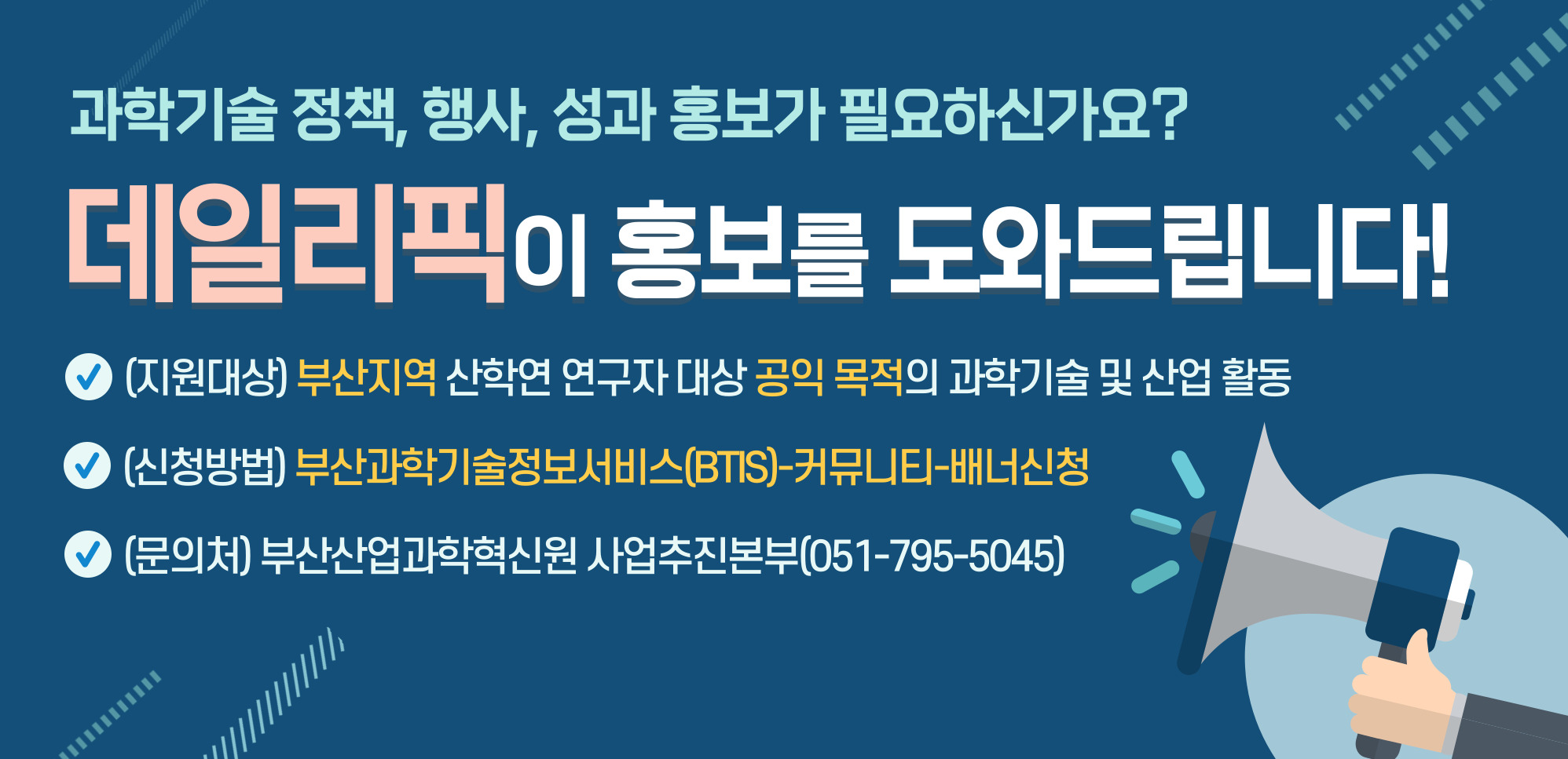 과학기술 정책, 행사, 성과 홍보가 필요하신가요?
데일리픽이 홍보를 도와드립니다.
(지원대상) 부산지역 산학연 연구자 대상 공익 목적의 과학기술 및 산업 활동
(신청방법) 부산과학기술정보서비스(BTIS)-커뮤니티-배너신청
(문의처) 부산산업과학혁신원 사업추진본부(051-795-5045)